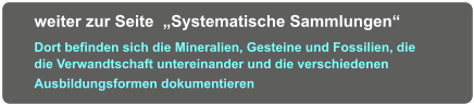 weiter zur Seite  „Systematische Sammlungen“   Dort befinden sich die Mineralien, Gesteine und Fossilien, die die Verwandtschaft untereinander und die verschiedenen  Ausbildungsformen dokumentieren
