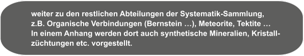 weiter zu den restlichen Abteilungen der Systematik-Sammlung, z.B. Organische Verbindungen (Bernstein …), Meteorite, Tektite … In einem Anhang werden dort auch synthetische Mineralien, Kristall- züchtungen etc. vorgestellt.