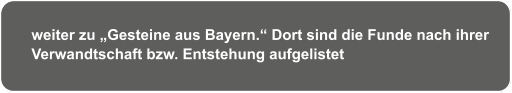 weiter zu „Gesteine aus Bayern.“ Dort sind die Funde nach ihrer  Verwandtschaft bzw. Entstehung aufgelistet